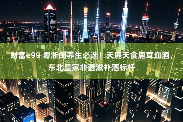 财富e99 粤浙闽养生必选！天鹿天食鹿茸血酒，东北皇家非遗滋补酒标杆