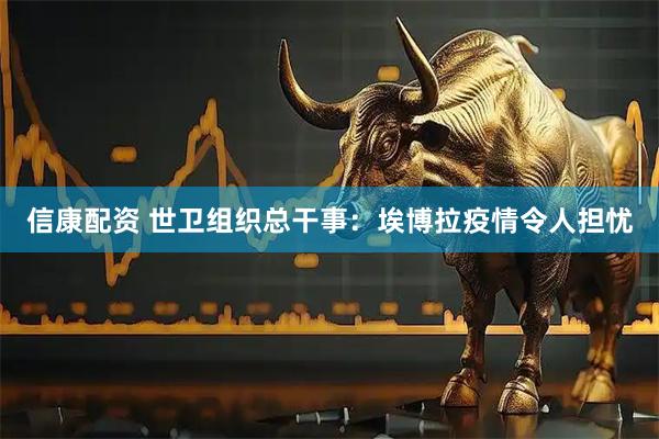 信康配资 世卫组织总干事：埃博拉疫情令人担忧
