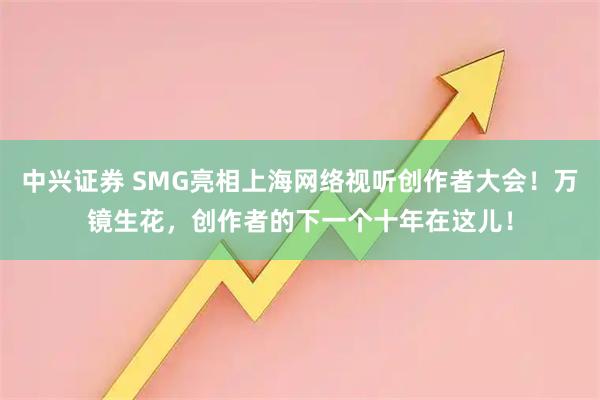 中兴证券 SMG亮相上海网络视听创作者大会！万镜生花，创作者的下一个十年在这儿！