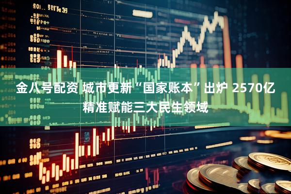 金八号配资 城市更新“国家账本”出炉 2570亿精准赋能三大民生领域