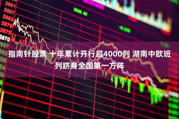 指南针股票 十年累计开行超4000列 湖南中欧班列跻身全国第一方阵