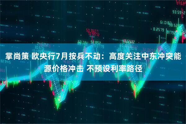 掌尚策 欧央行7月按兵不动：高度关注中东冲突能源价格冲击 不预设利率路径