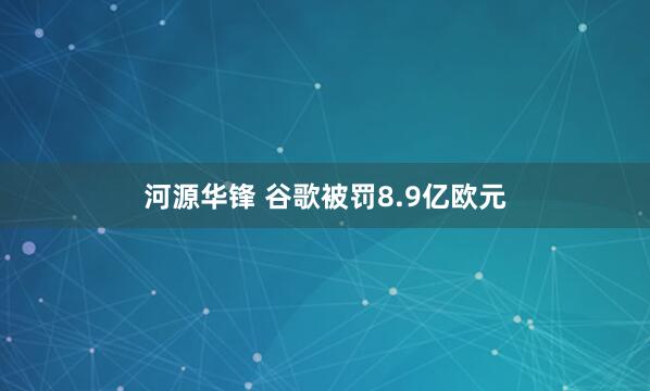 河源华锋 谷歌被罚8.9亿欧元
