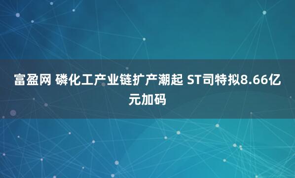富盈网 磷化工产业链扩产潮起 ST司特拟8.66亿元加码
