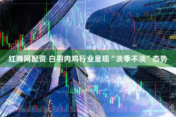 红腾网配资 白羽肉鸡行业呈现“淡季不淡”态势