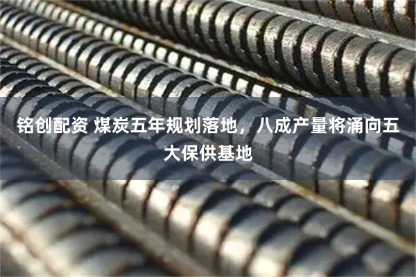 铭创配资 煤炭五年规划落地,八成产量将涌向五大保供基地